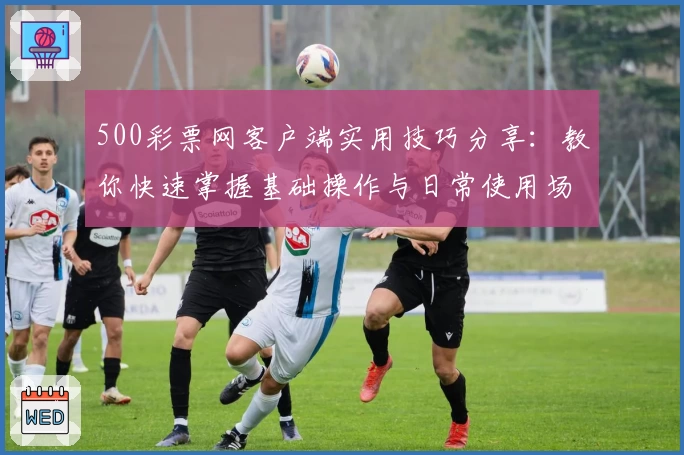 500彩票网客户端实用技巧分享:教你快速掌握基础操作与日常使用场景解析