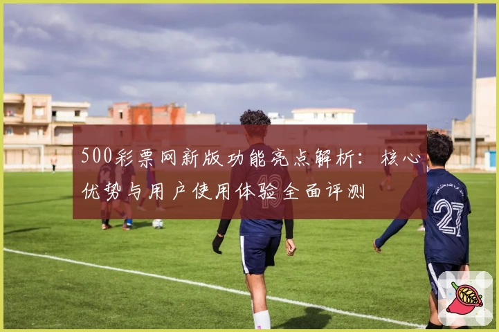 500彩票网新版功能亮点解析：核心优势与用户使用体验全面评测