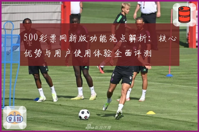 500彩票网新版功能亮点解析:核心优势与用户使用体验全面评测