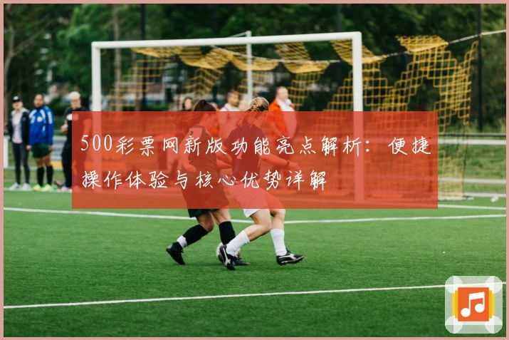 500彩票网新版功能亮点解析：便捷操作体验与核心优势详解