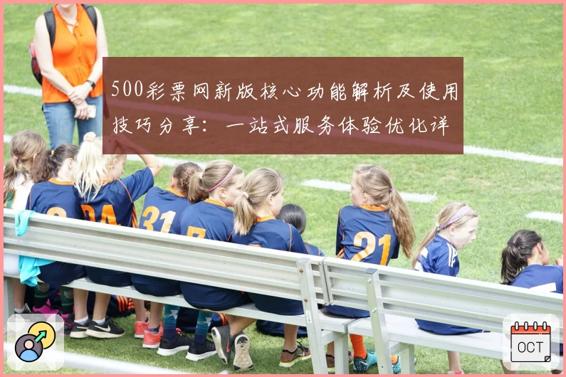 500彩票网新版核心功能解析及使用技巧分享：一站式服务体验优化详细说明